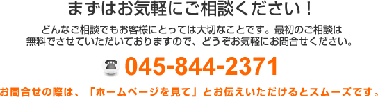 まずはお気軽にご相談ください!どんなご相談でもお客様にとっては大切なことです。最初のご相談は無料でさせていただいておりますので、どうぞお気軽にお問合せください。 TEL:045-844-2371 お問合せの際は、「ホームページを見て」とお伝えいただけるとスムーズです。